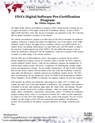 FDA’s Digital Software Pre-Certification
Program
By: Nikita Angane, MS
The digital health software precertification program is FDA’s strong footstep in leading the way
to support the inclusion of the digital world in the US healthcare industry. As part of FDA’s
digital health innovation action plan, the pre-cert program was announced in July 2017, and since
then has gained tremendous acceptance by the industry.i
The software precertification program is an effort taken by the FDA to streamline the traditional
regulatory framework to support and adapt to the digitization wave in the medical world. Unlike
traditional medical devices, the digital devices sometimes referred to as SaMD (software as a
medical device) can undergo modernization at a much faster pace, and FDA intends to adapt to
the same level of approving/clearing of the SaMD’s. The idea behind this program is also to
reduce the mountainous submissions that the manufacturer would have to prepare if they propose
an update or a safety change to the software products.
Here the FDA takes an ISO certification stance. The program is conceived for the software
product manufacturer/company and not for a product; which is currently the FDA’s approach
towards traditional medical devices. Under the pre-certification program, the manufacturers of
software-based medical devices will receive a certification for demonstrating a healthy quality
system and organizational structure. The pre-certified manufacturers will then be able to market
their low-risk devices without FDA pre-market review and would still be affirmed to meet the
same safety and effectiveness standards expected out of traditional medical devices. The FDA
plans on incorporating the risk classification criteria for SaMD set by the International Medical
Device Regulatory Forum (IMDRF) to determine the regulatory pathway for each risk category.ii
FDA launched the software pre-certification pilot program in August 2017iii to explore and
evaluate the model. Out of more than hundreds of applications, nine participants were selected to
be included in the pilot study including digital giants like Apple, Fitbit, and Samsung. The pilot
program is currently based on five excellence principles, which are:- patient safety, product
quality, clinical responsibility, cybersecurity, and proactive culture.ii A Software pre-certification
program working model version 0.1 was released in October 2017, which was then superseded
by version 0.2 in June 2018. FDA anticipates the first version of the program- Pre-cert 1.0 to be
available for pilot testing in 2019. FDA also assured that timely guidance and information
sessions will be provided for the industry to prepare themselves for changes proposed in the
future.
 