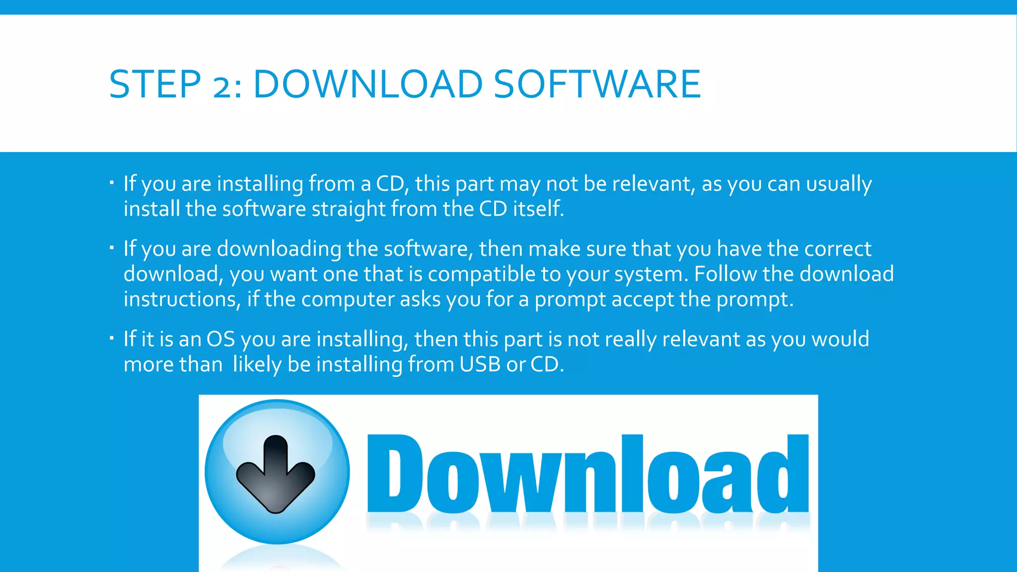 STEP 2: DOWNLOAD SOFTWARE
 If you are installing from a CD, this part may not be relevant, as you can usually
install the software straight from the CD itself.
 If you are downloading the software, then make sure that you have the correct
download, you want one that is compatible to your system. Follow the download
instructions, if the computer asks you for a prompt accept the prompt.
 If it is an OS you are installing, then this part is not really relevant as you would
more than likely be installing from USB or CD.
 