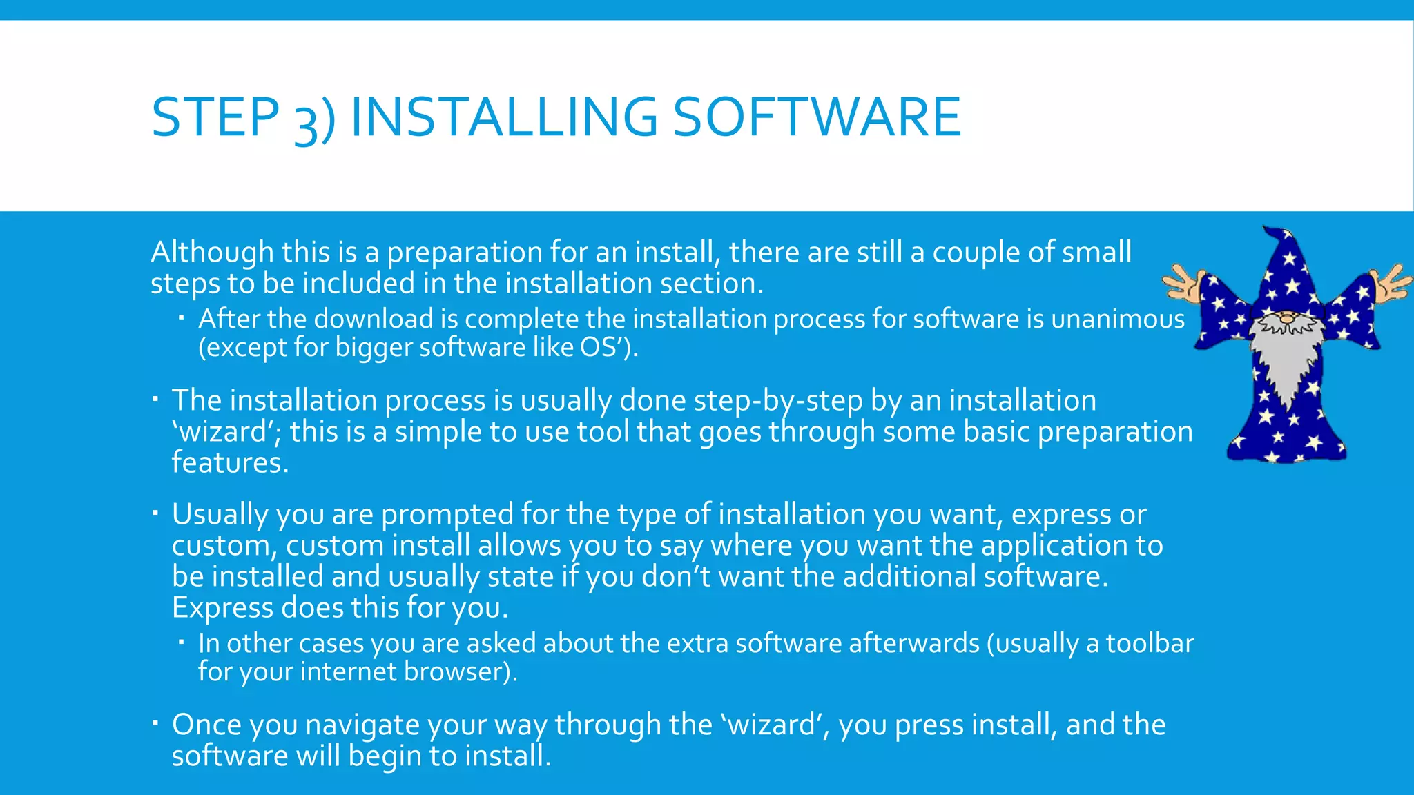 STEP 3) INSTALLING SOFTWARE
Although this is a preparation for an install, there are still a couple of small
steps to be included in the installation section.
 After the download is complete the installation process for software is unanimous
(except for bigger software like OS’).
 The installation process is usually done step-by-step by an installation
‘wizard’; this is a simple to use tool that goes through some basic preparation
features.
 Usually you are prompted for the type of installation you want, express or
custom, custom install allows you to say where you want the application to
be installed and usually state if you don’t want the additional software.
Express does this for you.
 In other cases you are asked about the extra software afterwards (usually a toolbar
for your internet browser).
 Once you navigate your way through the ‘wizard’, you press install, and the
software will begin to install.
 