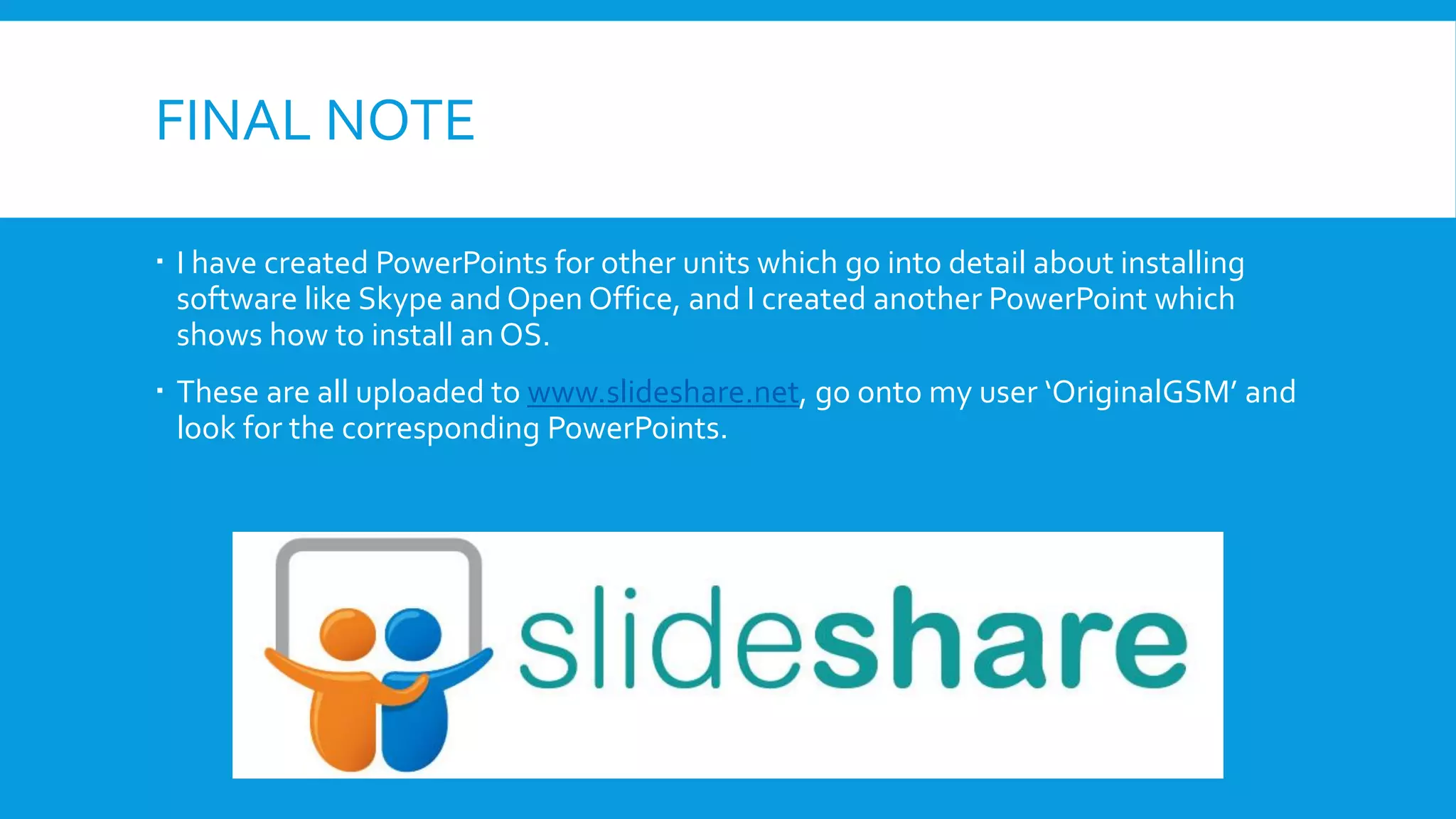 FINAL NOTE
 I have created PowerPoints for other units which go into detail about installing
software like Skype and Open Office, and I created another PowerPoint which
shows how to install an OS.
 These are all uploaded to www.slideshare.net, go onto my user ‘OriginalGSM’ and
look for the corresponding PowerPoints.
 