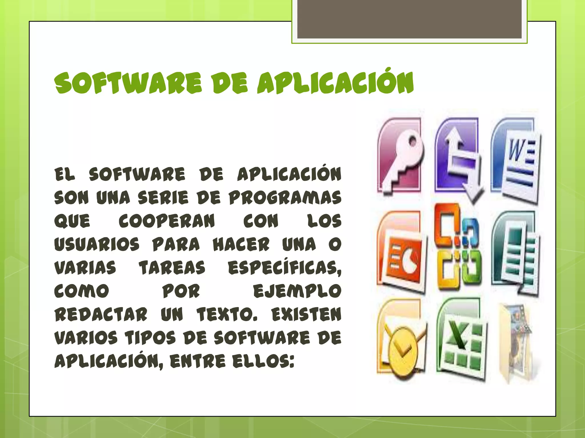 Software de Aplicación
El software de aplicación
son una serie de programas
que cooperan con los
usuarios para hacer una o
varias tareas específicas,
como
por
ejemplo
redactar un texto. Existen
varios tipos de software de
aplicación, entre ellos:

 