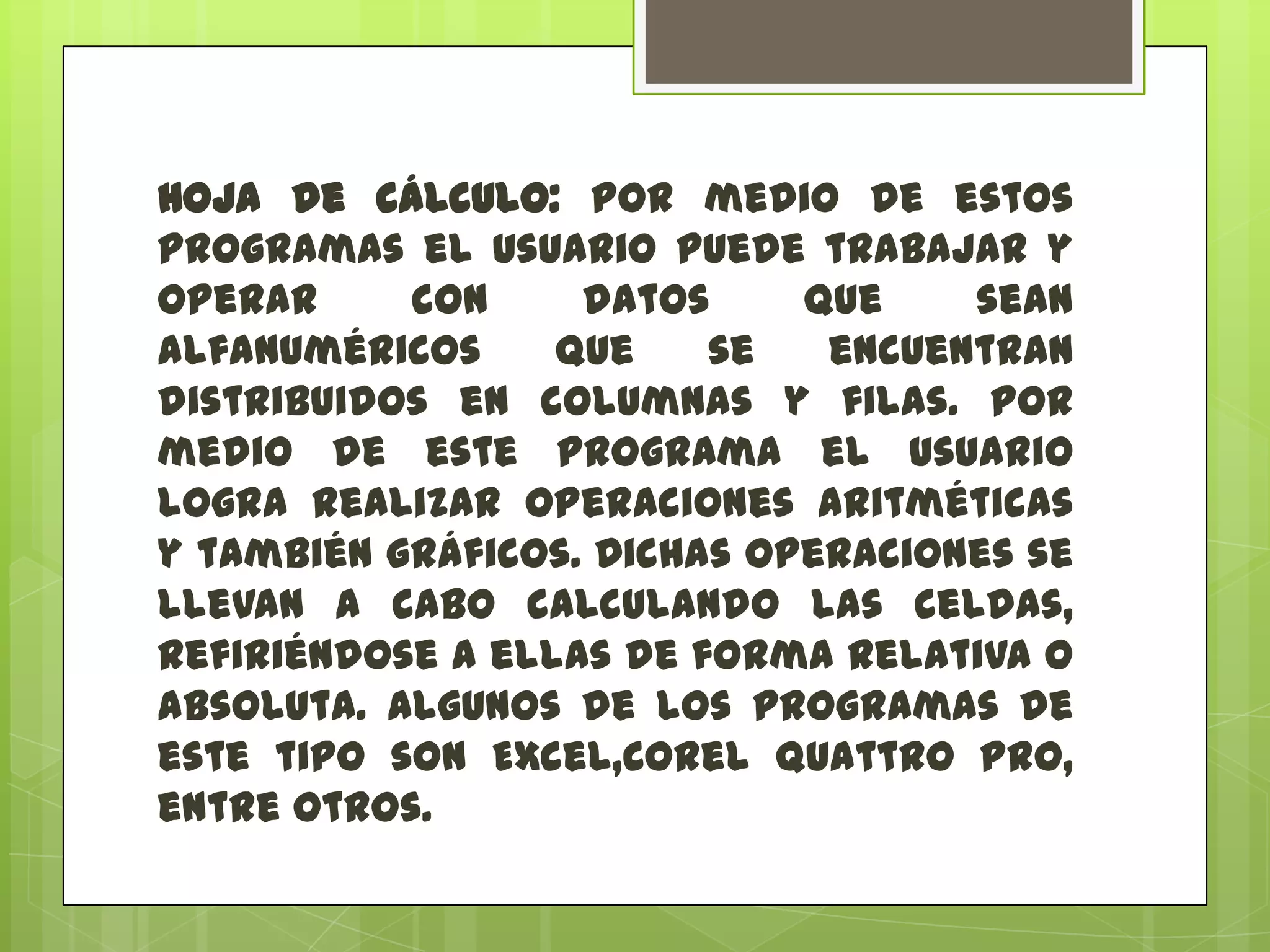 Hoja de cálculo: por medio de estos
programas el usuario puede trabajar y
operar
con
datos
que
sean
alfanuméricos
que
se
encuentran
distribuidos en columnas y filas. Por
medio de este programa el usuario
logra realizar operaciones aritméticas
y también gráficos. Dichas operaciones se
llevan a cabo calculando las celdas,
refiriéndose a ellas de forma relativa o
absoluta. Algunos de los programas de
este tipo son Excel,Corel Quattro Pro,
entre otros.

 