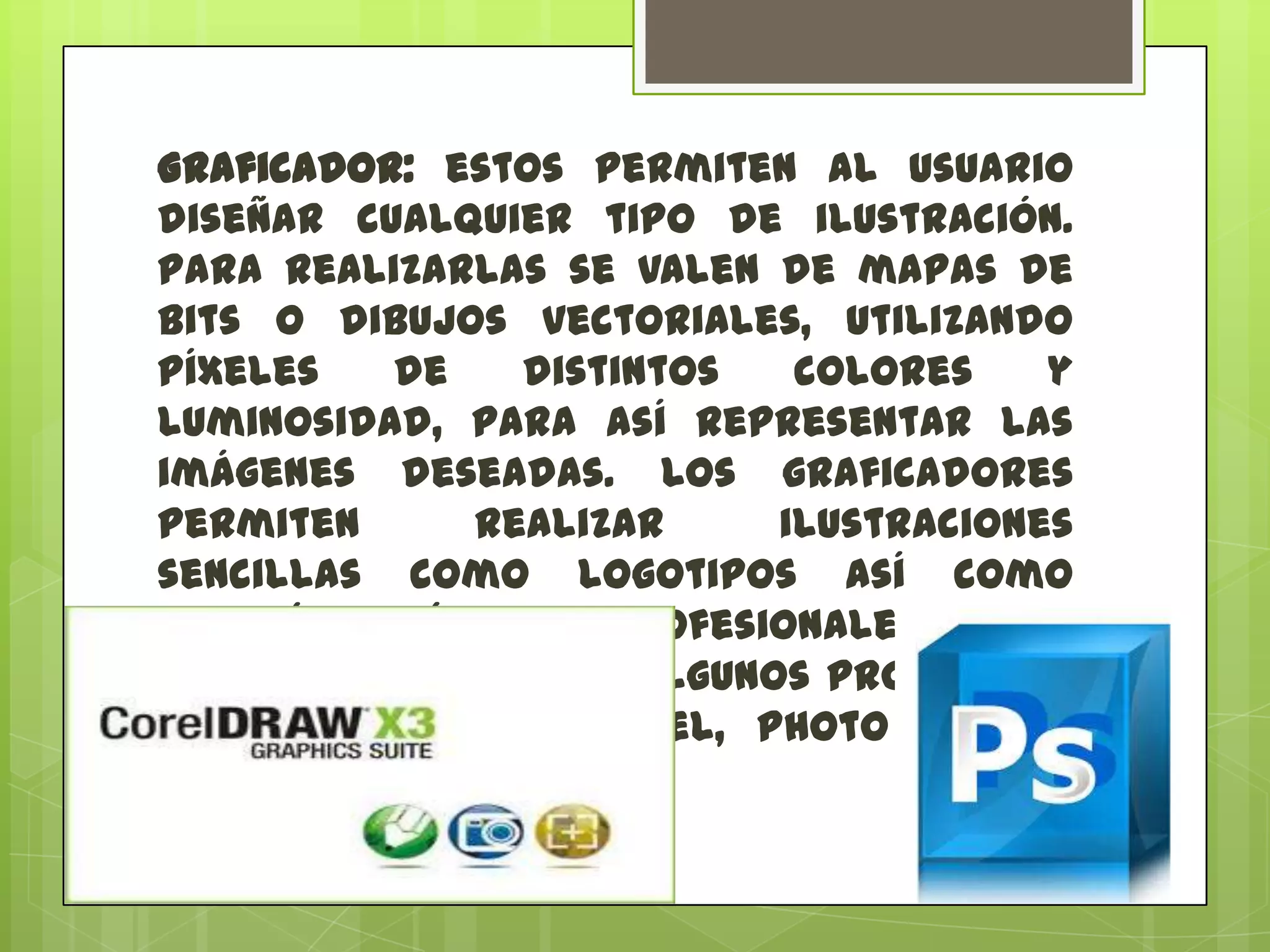 Graficador: estos permiten al usuario
diseñar cualquier tipo de ilustración.
Para realizarlas se valen de mapas de
bits o dibujos vectoriales, utilizando
píxeles
de
distintos
colores
y
luminosidad, para así representar las
imágenes deseadas. Los graficadores
permiten
realizar
ilustraciones
sencillas como logotipos así como
también imágenes profesionales y de
mayor complejidad. Algunos programas
graficadores son Corel, Photo Editor,
Photoshop o Publisher.

 