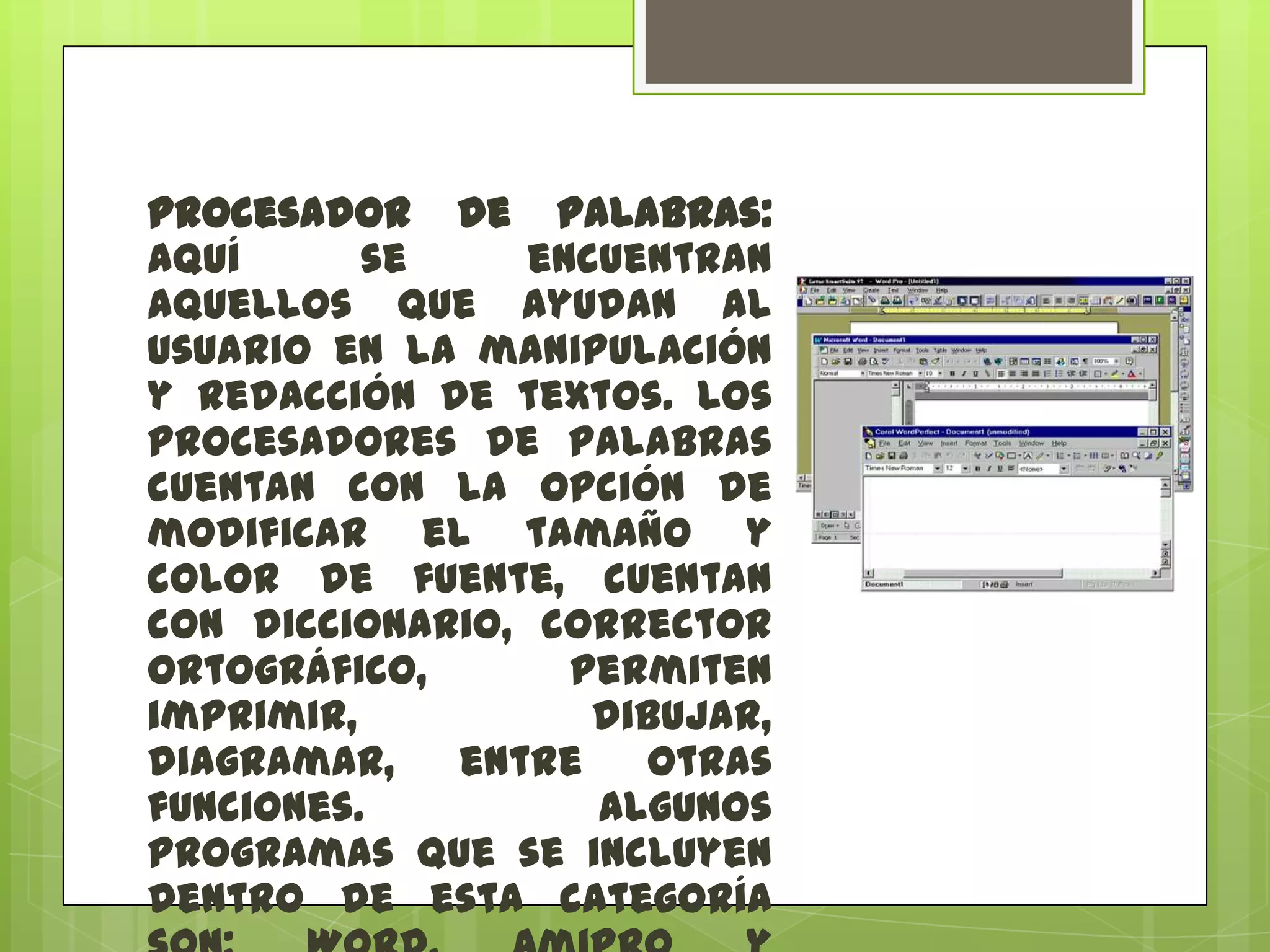 Procesador de palabras:
aquí
se
encuentran
aquellos que ayudan al
usuario en la manipulación
y redacción de textos. Los
procesadores de palabras
cuentan con la opción de
modificar el tamaño y
color de fuente, cuentan
con diccionario, corrector
ortográfico,
permiten
imprimir,
dibujar,
diagramar,
entre
otras
funciones.
Algunos
programas que se incluyen
dentro de esta categoría

 