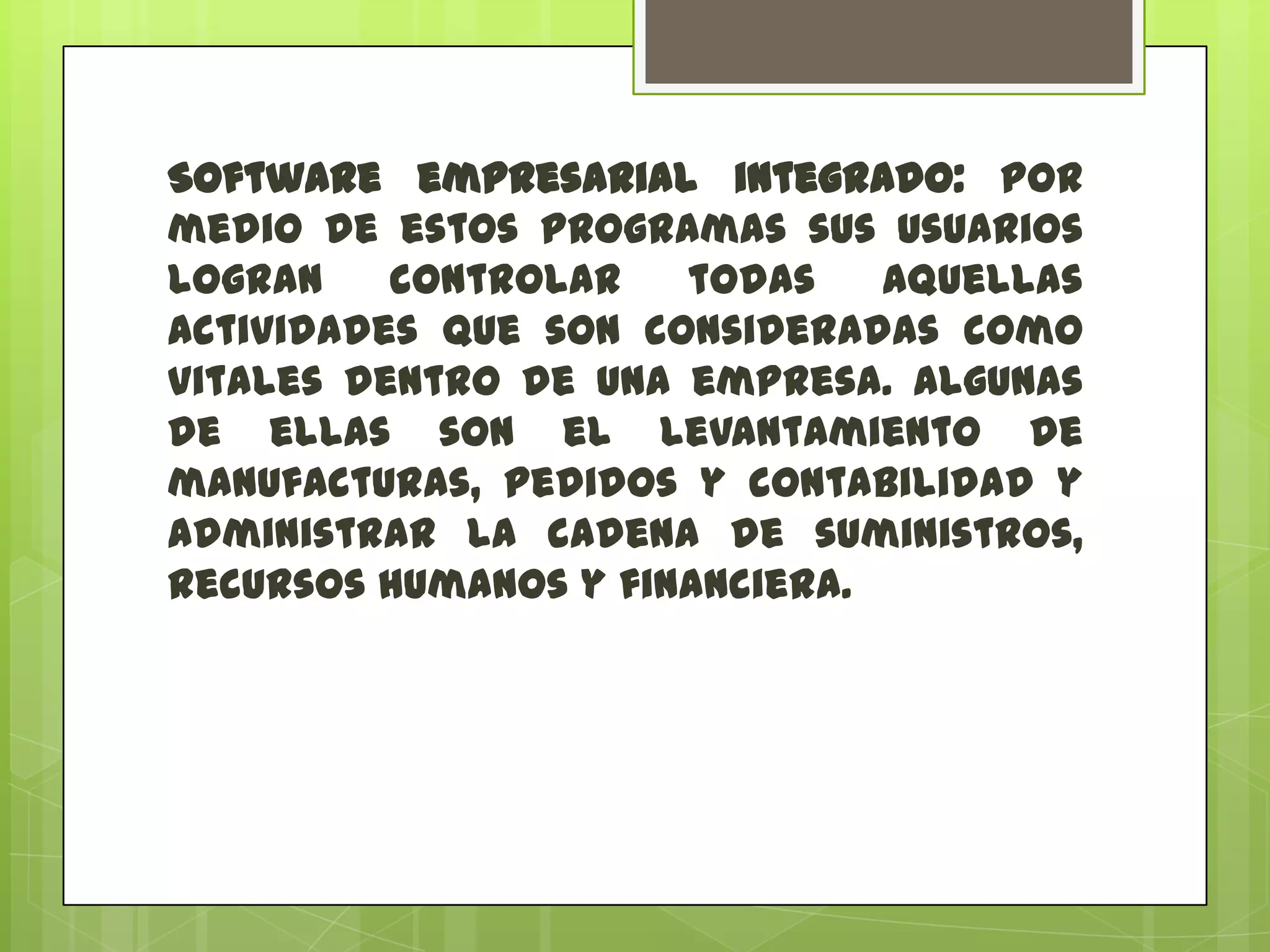 Software empresarial integrado: por
medio de estos programas sus usuarios
logran
controlar
todas
aquellas
actividades que son consideradas como
vitales dentro de una empresa. Algunas
de ellas son el levantamiento de
manufacturas, pedidos y contabilidad y
administrar la cadena de suministros,
recursos humanos y financiera.

 