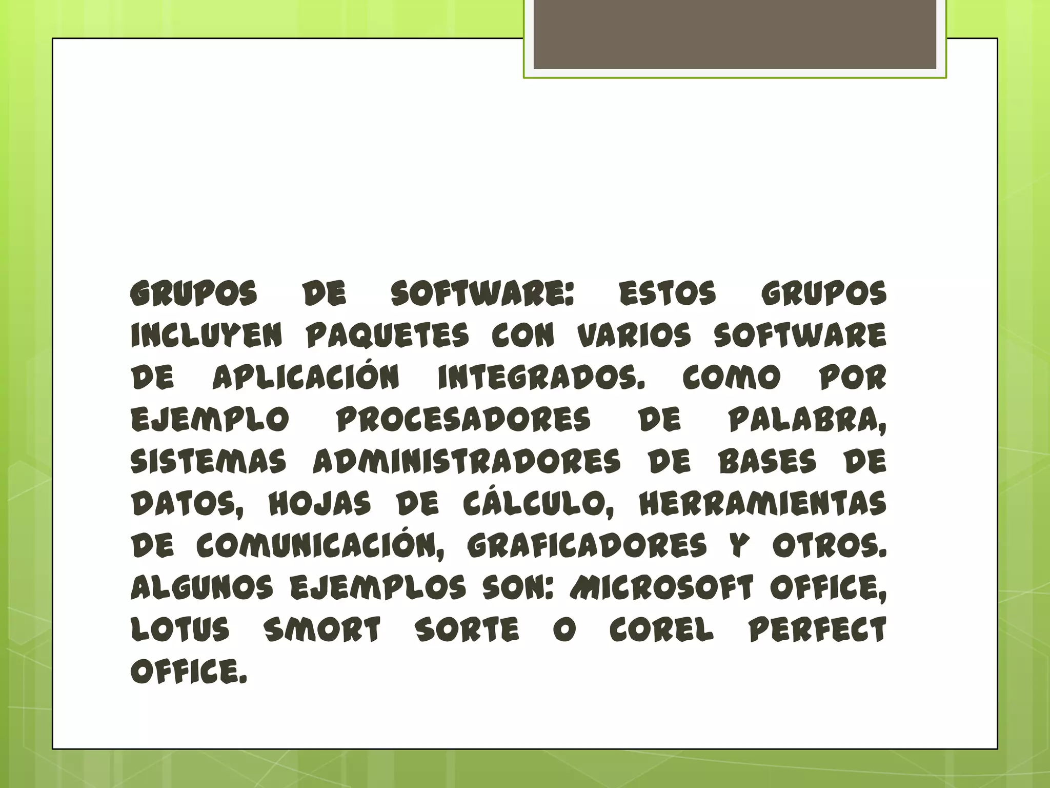 Grupos de software: estos grupos
incluyen paquetes con varios software
de aplicación integrados. Como por
ejemplo procesadores de palabra,
sistemas administradores de bases de
datos, hojas de cálculo, herramientas
de comunicación, graficadores y otros.
Algunos ejemplos son: Microsoft Office,
Lotus Smort Sorte o Corel Perfect
Office.

 
