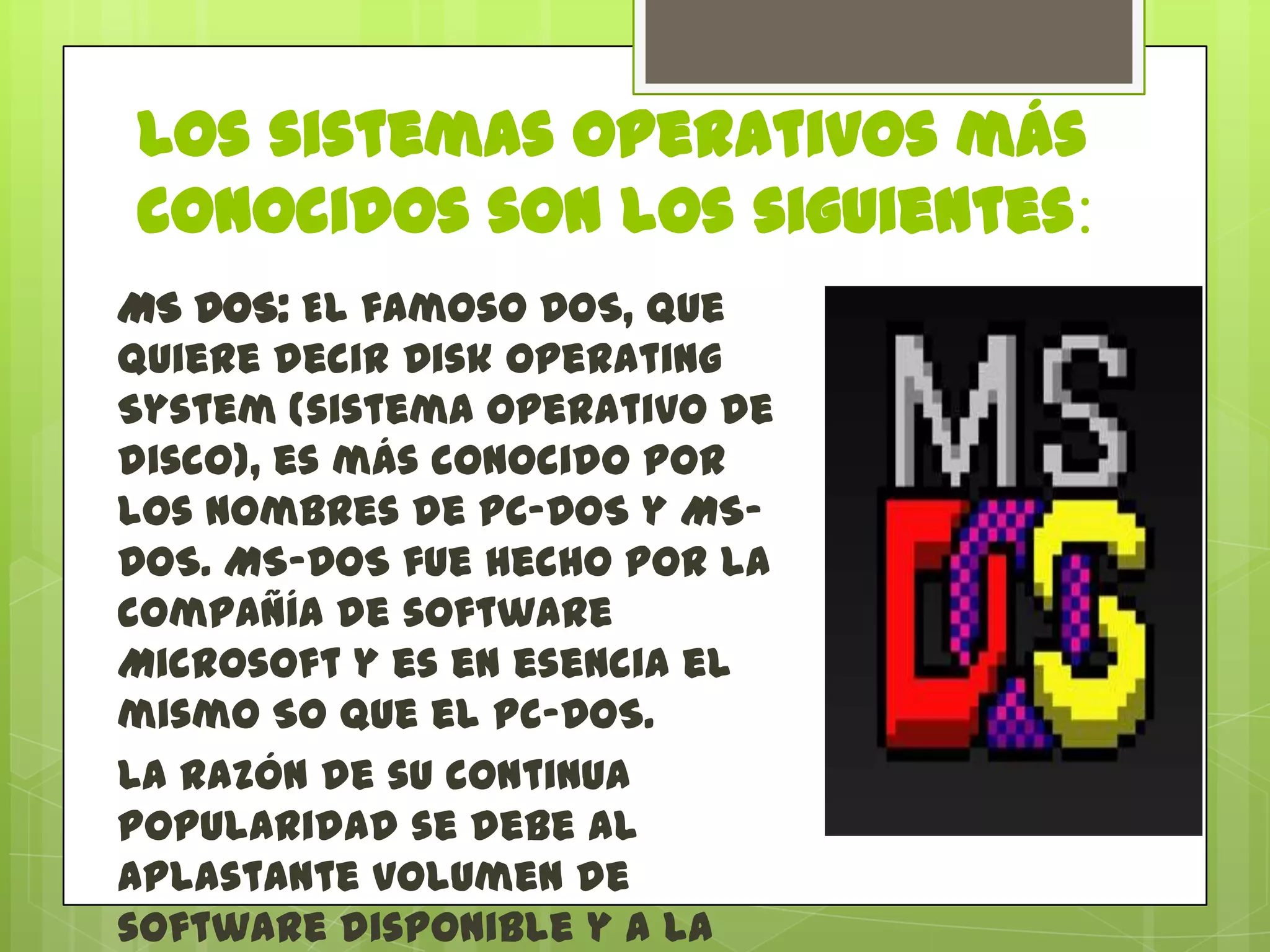 Los sistemas operativos más
conocidos son los siguientes:
MS DOS: El famoso DOS, que
quiere decir Disk Operating
System (sistema operativo de
disco), es más conocido por
los nombres de PC-DOS y MSDOS. MS-DOS fue hecho por la
compañía de software
Microsoft y es en esencia el
mismo SO que el PC-DOS.
La razón de su continua
popularidad se debe al
aplastante volumen de
software disponible y a la

 