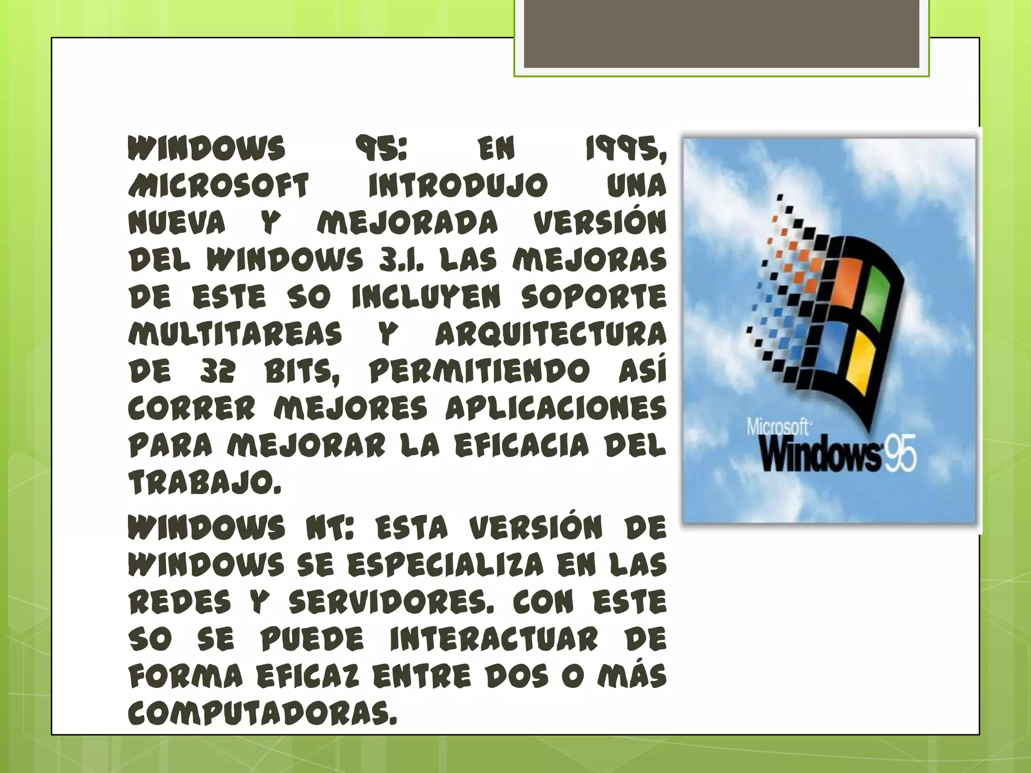Windows
95:
En
1995,
Microsoft
introdujo
una
nueva y mejorada versión
del Windows 3.1. Las mejoras
de este SO incluyen soporte
multitareas y arquitectura
de 32 bits, permitiendo así
correr mejores aplicaciones
para mejorar la eficacia del
trabajo.
Windows NT: Esta versión de
Windows se especializa en las
redes y servidores. Con este
SO se puede interactuar de
forma eficaz entre dos o más
computadoras.

 