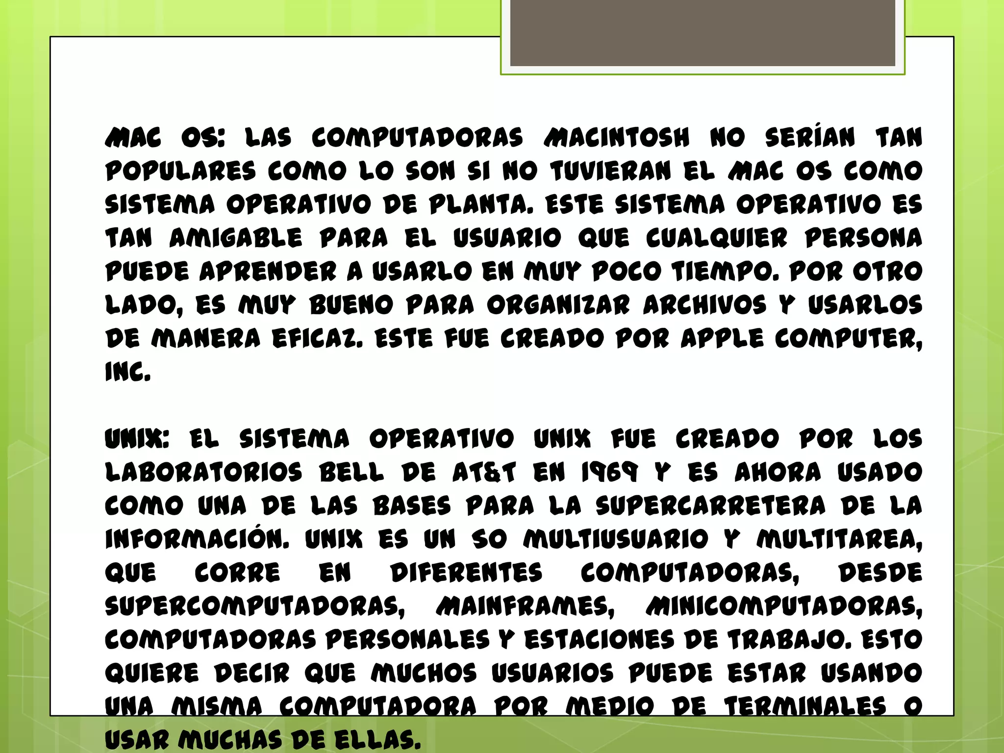 Mac OS: Las computadoras Macintosh no serían tan
populares como lo son si no tuvieran el Mac OS como
sistema operativo de planta. Este sistema operativo es
tan amigable para el usuario que cualquier persona
puede aprender a usarlo en muy poco tiempo. Por otro
lado, es muy bueno para organizar archivos y usarlos
de manera eficaz. Este fue creado por Apple Computer,
Inc.
UNIX: El sistema operativo UNIX fue creado por los
laboratorios Bell de AT&T en 1969 y es ahora usado
como una de las bases para la supercarretera de la
información. Unix es un SO multiusuario y multitarea,
que corre en diferentes computadoras, desde
supercomputadoras, Mainframes, Minicomputadoras,
computadoras personales y estaciones de trabajo. Esto
quiere decir que muchos usuarios puede estar usando
una misma computadora por medio de terminales o
usar muchas de ellas.

 