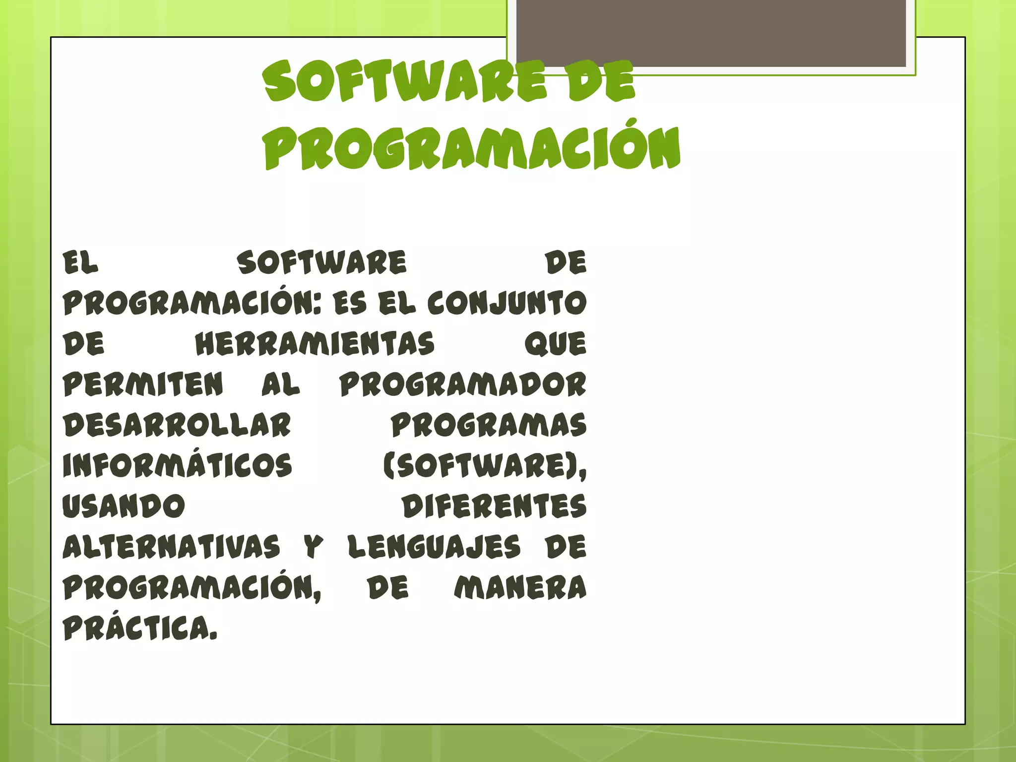 Software de
Programación
El
Software
de
programación: Es el conjunto
de
herramientas
que
permiten al programador
desarrollar
programas
informáticos
(software),
usando
diferentes
alternativas y lenguajes de
programación, de manera
práctica.

 