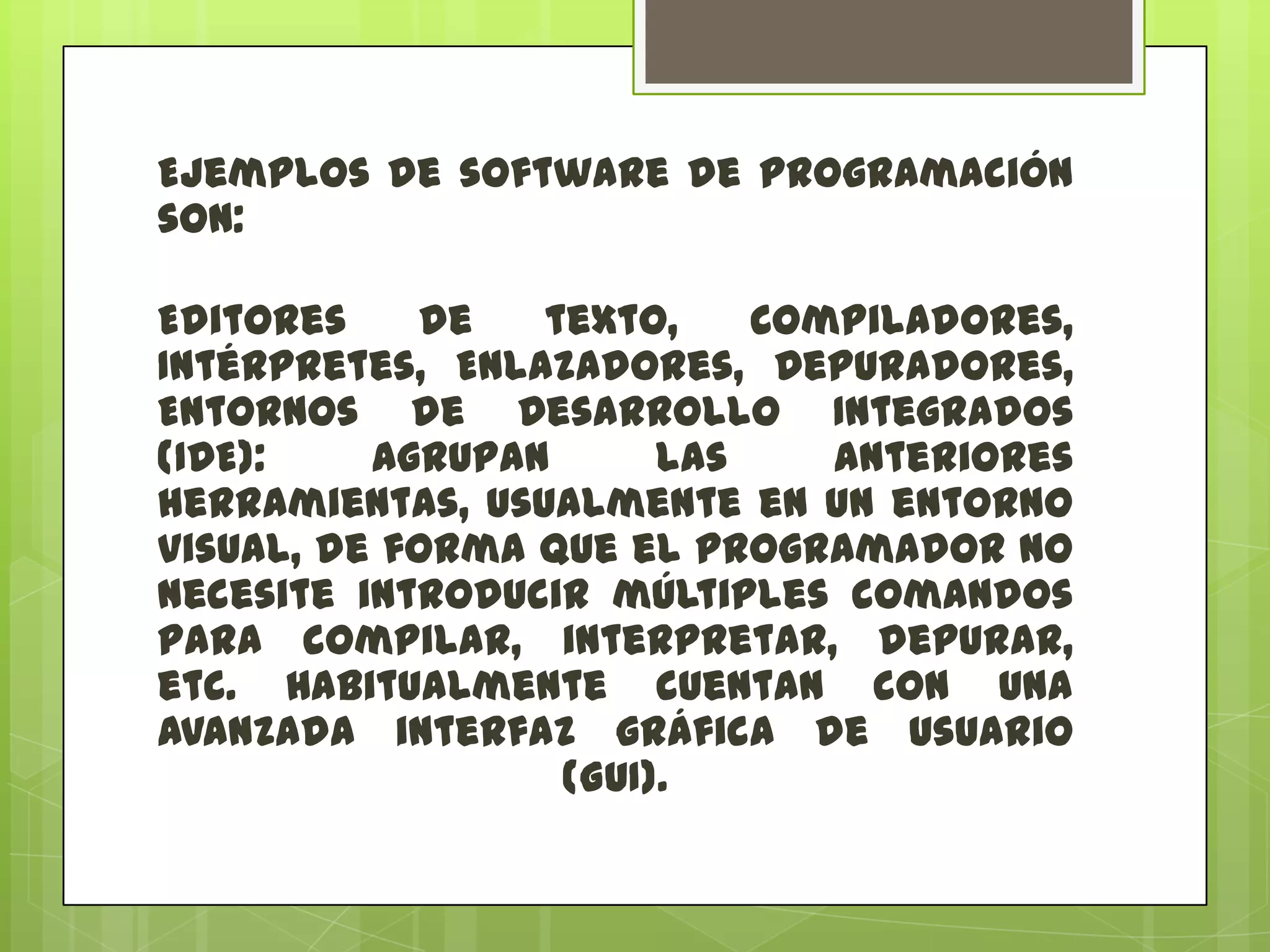 Ejemplos de software de programación
son:
Editores
de
texto,
Compiladores,
Intérpretes, Enlazadores, Depuradores,
Entornos de Desarrollo Integrados
(IDE):
Agrupan
las
anteriores
herramientas, usualmente en un entorno
visual, de forma que el programador no
necesite introducir múltiples comandos
para compilar, interpretar, depurar,
etc. Habitualmente cuentan con una
avanzada interfaz gráfica de usuario
(GUI).

 
