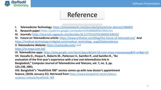 Software Presentation
Reference
I. Telemedicine Technology: https://jamanetwork.com/journals/jama/article-abstract/386892
II. Research paper: https://patents.google.com/patent/US20060036134A1/en
III. Journals: https://journals.sagepub.com/doi/abs/10.1177/1357633X0501100102
IV. Future on Telemedicine article: https://www.ortholive.com/blog/the-future-of-telemedicine/ And
https://medical-technology.nridigital.com/medical_technology_aug20/telemedicine
V. Telemedicine Website: https://sastoseba.com/ and
https://m.maya.com.bd/
VI. Telemedicine apps: https://play.google.com/store/apps/details?id=com.maya.mayaapaapp&hl=en&gl=US
VII. Vassallo D., Hoque F., Roberts M., Patterson V., Swinfen P., and Swinfen R., “An
evaluation of the first year's experience with a low cost telemedicine link in
Bangladesh,” Computer Journal of Telemedicine and Telecare, vol. 7, no. 3, pp.
125,138, 2001.
VIII. Banglalink‟s “Healthlink 789” service comes up with new doctor’s appointment
feature, (2018, January 21). Retrieved from https://www.banglalink.net/en/about-
us/press-release/healthlink-789
19
 