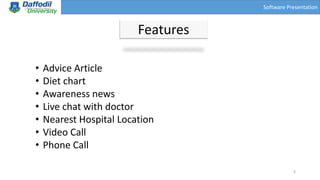 Software Presentation
Features
• Advice Article
• Diet chart
• Awareness news
• Live chat with doctor
• Nearest Hospital Location
• Video Call
• Phone Call
6
 