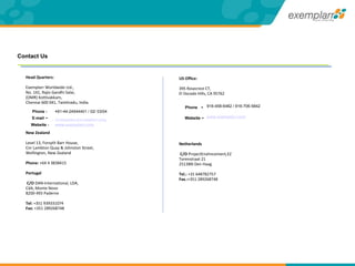 Head Quarters: Exemplarr Worldwide Ltd., No. 141, Rajiv Gandhi Salai, (OMR) Kottivakkam, Chennai 600 041, Tamilnadu, India.   New Zealand Level 13, Forsyth Barr House, Cnr Lambton Quay & Johnston Street, Wellington, New Zealand Phone:  +64 4 3838415 Portugal  C/O  DAN-International, LDA, CdA, Monte Novo  8200-493 Paderne Tel:  +351 939331074 Fax:  +351 289268748   + 91-44-24544401 / 02/ 03/04 [email_address]   www.exemplarr.com US Office: 395 Rosecrest CT, El Dorado Hills, CA 95762 Netherlands  C/O  ProjectEnahncement,EZ Torenstraat 21 2513BN Den Haag Tel.:  +31 648782757 Fax.: +351 289268748   916-458-6482 / 916-706-5842 www.exemplarr.com E-mail  - Website - Phone - Website  - Phone  - Contact Us 