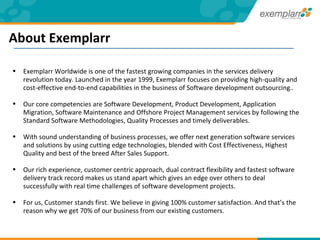 Exemplarr Worldwide is one of the fastest growing companies in the services delivery revolution today. Launched in the year 1999, Exemplarr focuses on providing high-quality and cost-effective end-to-end capabilities in the business of Software development outsourcing.. Our core competencies are Software Development, Product Development, Application Migration, Software Maintenance and Offshore Project Management services by following the Standard Software Methodologies, Quality Processes and timely deliverables.  With sound understanding of business processes, we offer next generation software services and solutions by using cutting edge technologies, blended with Cost Effectiveness, Highest Quality and best of the breed After Sales Support.  Our rich experience, customer centric approach, dual contract flexibility and fastest software delivery track record makes us stand apart which gives an edge over others to deal successfully with real time challenges of software development projects. For us, Customer stands first. We believe in giving 100% customer satisfaction. And that’s the reason why we get 70% of our business from our existing customers. About Exemplarr 