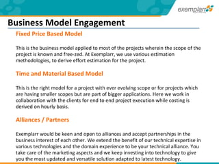 Fixed Price Based Model This is the business model applied to most of the projects wherein the scope of the project is known and free-zed. At Exemplarr, we use various estimation methodologies, to derive effort estimation for the project.            Time and Material Based Model This is the right model for a project with ever evolving scope or for projects which are having smaller scopes but are part of bigger applications. Here we work in collaboration with the clients for end to end project execution while costing is derived on hourly basis.             Alliances / Partners Exemplarr would be keen and open to alliances and accept partnerships in the business interest of each other. We extend the benefit of our technical expertise in various technologies and the domain experience to be your technical alliance. You take care of the marketing aspects and we keep investing into technology to give you the most updated and versatile solution adapted to latest technology. Business Model Engagement 