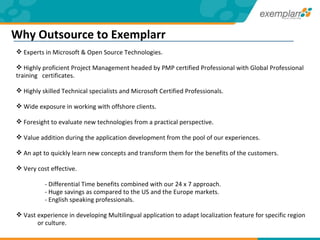 Experts in Microsoft & Open Source Technologies.  Highly proficient Project Management headed by PMP certified Professional with Global Professional  training  certificates. Highly skilled Technical specialists and Microsoft Certified Professionals. Wide exposure in working with offshore clients. Foresight to evaluate new technologies from a practical perspective. Value addition during the application development from the pool of our experiences.  An apt to quickly learn new concepts and transform them for the benefits of the customers. Very cost effective. - Differential Time benefits combined with our 24 x 7 approach. - Huge savings as compared to the US and the Europe markets. - English speaking professionals. Vast experience in developing Multilingual application to adapt localization feature for specific region  or culture. Why Outsource to Exemplarr 