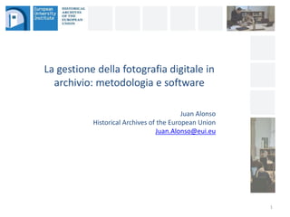 La gestione della fotografia digitale in
archivio: metodologia e software
1
Juan Alonso
Historical Archives of the European Union
Juan.Alonso@eui.eu
 
