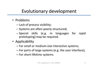 Evolutionary development
• Problems
  – Lack of process visibility;
  – Systems are often poorly structured;
  – Special skills (e.g. in languages for rapid
    prototyping) may be required.
• Applicability
  – For small or medium-size interactive systems;
  – For parts of large systems (e.g. the user interface);
  – For short-lifetime systems.

                  Prof. Loganathan R., CSE, HKBKCE      10
 