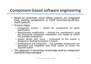 Component-based software engineering
• Based on systematic reuse where systems are integrated
  from existing components or COTS (Commercial-off-the-
  shelf) systems.
• Process stages
   – Component analysis :- Search for components for given
     specification
   – Requirements modification :- Analyse the requirements using
     the discovered component information and modify to reflect
     the available components
   – System design with reuse :- Framework of the system is
     designed or existing framework is reused
   – Development and integration :- non available components are
     developed and integrated with COTS system to create the
     required system
• This approach is becoming increasingly used as component
  standards have emerged.
                     Prof. Loganathan R., CSE, HKBKCE         12
 