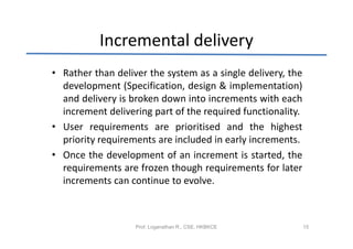 Incremental delivery
• Rather than deliver the system as a single delivery, the
  development (Specification, design & implementation)
  and delivery is broken down into increments with each
  increment delivering part of the required functionality.
• User requirements are prioritised and the highest
  priority requirements are included in early increments.
• Once the development of an increment is started, the
  requirements are frozen though requirements for later
  increments can continue to evolve.



                   Prof. Loganathan R., CSE, HKBKCE          15
 