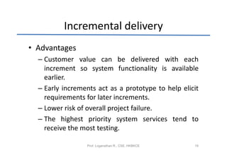 Incremental delivery
• Advantages
  – Customer value can be delivered with each
    increment so system functionality is available
    earlier.
  – Early increments act as a prototype to help elicit
    requirements for later increments.
  – Lower risk of overall project failure.
  – The highest priority system services tend to
    receive the most testing.

                 Prof. Loganathan R., CSE, HKBKCE   16
 