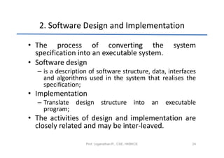 2. Software Design and Implementation

• The process of converting the                               system
  specification into an executable system.
• Software design
  – is a description of software structure, data, interfaces
    and algorithms used in the system that realises the
    specification;
• Implementation
  – Translate design structure                  into   an   executable
    program;
• The activities of design and implementation are
  closely related and may be inter-leaved.

                   Prof. Loganathan R., CSE, HKBKCE                 24
 