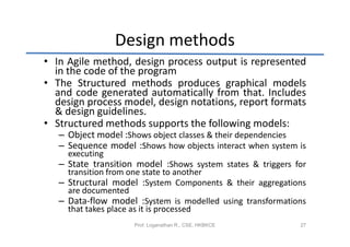 Design methods
• In Agile method, design process output is represented
  in the code of the program
• The Structured methods produces graphical models
  and code generated automatically from that. Includes
  design process model, design notations, report formats
  & design guidelines.
• Structured methods supports the following models:
   – Object model :Shows object classes & their dependencies
   – Sequence model :Shows how objects interact when system is
     executing
   – State transition model :Shows system states & triggers for
     transition from one state to another
   – Structural model :System Components & their aggregations
     are documented
   – Data-flow model :System is modelled using transformations
     that takes place as it is processed
                     Prof. Loganathan R., CSE, HKBKCE        27
 