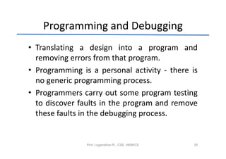 Programming and Debugging
• Translating a design into a program and
  removing errors from that program.
• Programming is a personal activity - there is
  no generic programming process.
• Programmers carry out some program testing
  to discover faults in the program and remove
  these faults in the debugging process.


                Prof. Loganathan R., CSE, HKBKCE   28
 