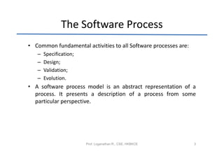 The Software Process
• Common fundamental activities to all Software processes are:
   –   Specification;
   –   Design;
   –   Validation;
   –   Evolution.
• A software process model is an abstract representation of a
  process. It presents a description of a process from some
  particular perspective.




                        Prof. Loganathan R., CSE, HKBKCE         3
 