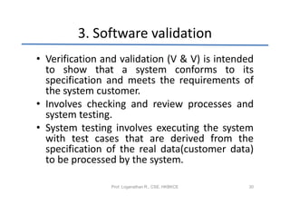 3. Software validation
• Verification and validation (V & V) is intended
  to show that a system conforms to its
  specification and meets the requirements of
  the system customer.
• Involves checking and review processes and
  system testing.
• System testing involves executing the system
  with test cases that are derived from the
  specification of the real data(customer data)
  to be processed by the system.

                Prof. Loganathan R., CSE, HKBKCE   30
 