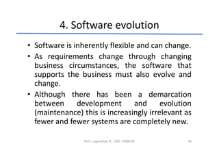 4. Software evolution
• Software is inherently flexible and can change.
• As requirements change through changing
  business circumstances, the software that
  supports the business must also evolve and
  change.
• Although there has been a demarcation
  between      development       and     evolution
  (maintenance) this is increasingly irrelevant as
  fewer and fewer systems are completely new.

                 Prof. Loganathan R., CSE, HKBKCE   34
 