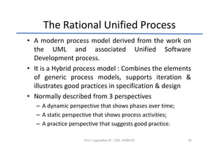The Rational Unified Process
• A modern process model derived from the work on
  the UML and associated Unified Software
  Development process.
• It is a Hybrid process model : Combines the elements
  of generic process models, supports iteration &
  illustrates good practices in specification & design
• Normally described from 3 perspectives
   – A dynamic perspective that shows phases over time;
   – A static perspective that shows process activities;
   – A practice perspective that suggests good practice.

                     Prof. Loganathan R., CSE, HKBKCE      36
 
