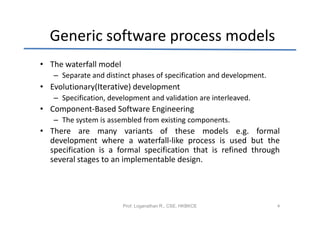 Generic software process models
• The waterfall model
   – Separate and distinct phases of specification and development.
• Evolutionary(Iterative) development
   – Specification, development and validation are interleaved.
• Component-Based Software Engineering
   – The system is assembled from existing components.
• There are many variants of these models e.g. formal
  development where a waterfall-like process is used but the
  specification is a formal specification that is refined through
  several stages to an implementable design.




                        Prof. Loganathan R., CSE, HKBKCE              4
 