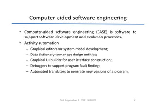 Computer-aided software engineering

• Computer-aided software engineering (CASE) is software to
  support software development and evolution processes.
• Activity automation
   –   Graphical editors for system model development;
   –   Data dictionary to manage design entities;
   –   Graphical UI builder for user interface construction;
   –   Debuggers to support program fault finding;
   –   Automated translators to generate new versions of a program.




                         Prof. Loganathan R., CSE, HKBKCE             41
 
