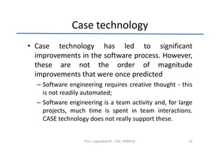 Case technology
• Case technology has led to significant
  improvements in the software process. However,
  these are not the order of magnitude
  improvements that were once predicted
  – Software engineering requires creative thought - this
    is not readily automated;
  – Software engineering is a team activity and, for large
    projects, much time is spent in team interactions.
    CASE technology does not really support these.


                   Prof. Loganathan R., CSE, HKBKCE     42
 