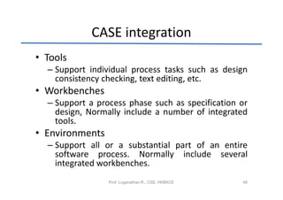 CASE integration
• Tools
  – Support individual process tasks such as design
    consistency checking, text editing, etc.
• Workbenches
  – Support a process phase such as specification or
    design, Normally include a number of integrated
    tools.
• Environments
  – Support all or a substantial part of an entire
    software process. Normally include several
    integrated workbenches.
                 Prof. Loganathan R., CSE, HKBKCE   46
 