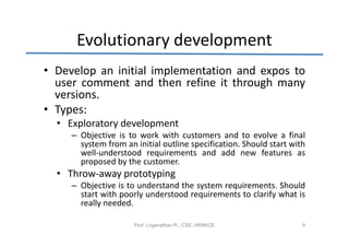 Evolutionary development
• Develop an initial implementation and expos to
  user comment and then refine it through many
  versions.
• Types:
  • Exploratory development
     – Objective is to work with customers and to evolve a final
       system from an initial outline specification. Should start with
       well-understood requirements and add new features as
       proposed by the customer.
  • Throw-away prototyping
     – Objective is to understand the system requirements. Should
       start with poorly understood requirements to clarify what is
       really needed.

                      Prof. Loganathan R., CSE, HKBKCE               9
 