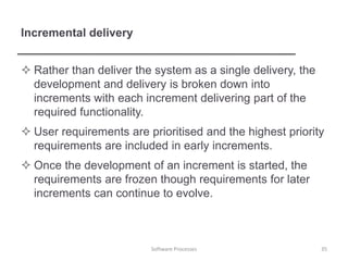 Incremental delivery
 Rather than deliver the system as a single delivery, the
development and delivery is broken down into
increments with each increment delivering part of the
required functionality.
 User requirements are prioritised and the highest priority
requirements are included in early increments.
 Once the development of an increment is started, the
requirements are frozen though requirements for later
increments can continue to evolve.
35
Software Processes
 