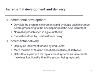 Incremental development and delivery
 Incremental development
 Develop the system in increments and evaluate each increment
before proceeding to the development of the next increment;
 Normal approach used in agile methods;
 Evaluation done by user/customer proxy.
 Incremental delivery
 Deploy an increment for use by end-users;
 More realistic evaluation about practical use of software;
 Difficult to implement for replacement systems as increments
have less functionality than the system being replaced.
Software Processes 36
 