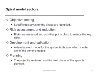 Spiral model sectors
 Objective setting
 Specific objectives for the phase are identified.
 Risk assessment and reduction
 Risks are assessed and activities put in place to reduce the key
risks.
 Development and validation
 A development model for the system is chosen which can be
any of the generic models.
 Planning
 The project is reviewed and the next phase of the spiral is
planned.
42
Software Processes
 