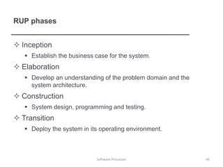 RUP phases
 Inception
 Establish the business case for the system.
 Elaboration
 Develop an understanding of the problem domain and the
system architecture.
 Construction
 System design, programming and testing.
 Transition
 Deploy the system in its operating environment.
46
Software Processes
 