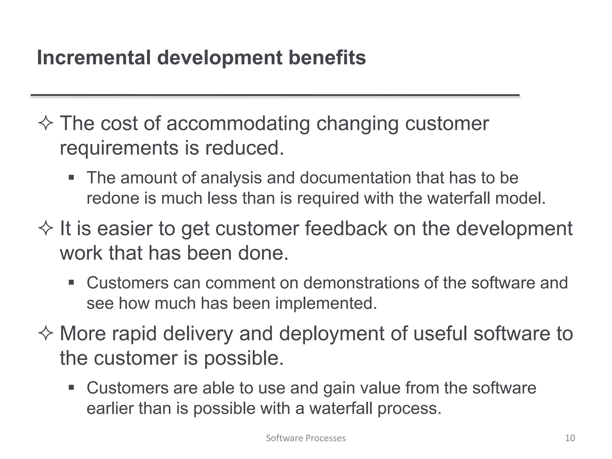 Incremental development benefits
 The cost of accommodating changing customer
requirements is reduced.
 The amount of analysis and documentation that has to be
redone is much less than is required with the waterfall model.
 It is easier to get customer feedback on the development
work that has been done.
 Customers can comment on demonstrations of the software and
see how much has been implemented.
 More rapid delivery and deployment of useful software to
the customer is possible.
 Customers are able to use and gain value from the software
earlier than is possible with a waterfall process.
10Software Processes
 