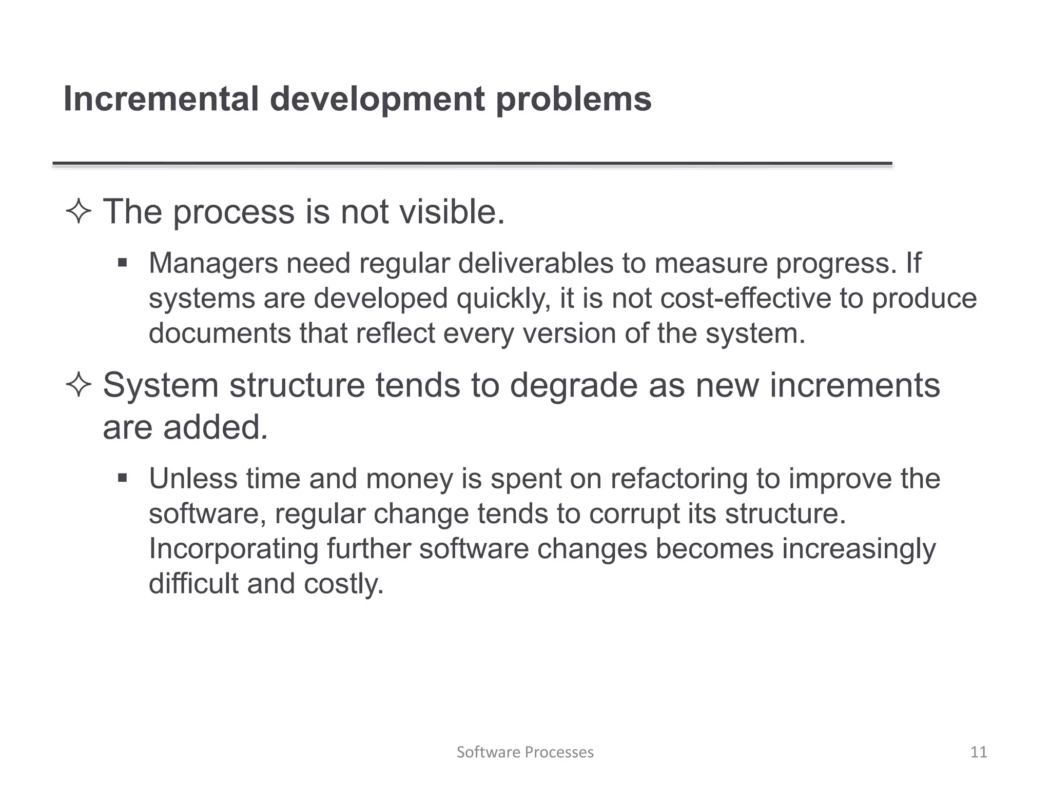 Incremental development problems
 The process is not visible.
 Managers need regular deliverables to measure progress. If
systems are developed quickly, it is not cost-effective to produce
documents that reflect every version of the system.
 System structure tends to degrade as new increments
are added.
 Unless time and money is spent on refactoring to improve the
software, regular change tends to corrupt its structure.
Incorporating further software changes becomes increasingly
difficult and costly.
11Software Processes
 