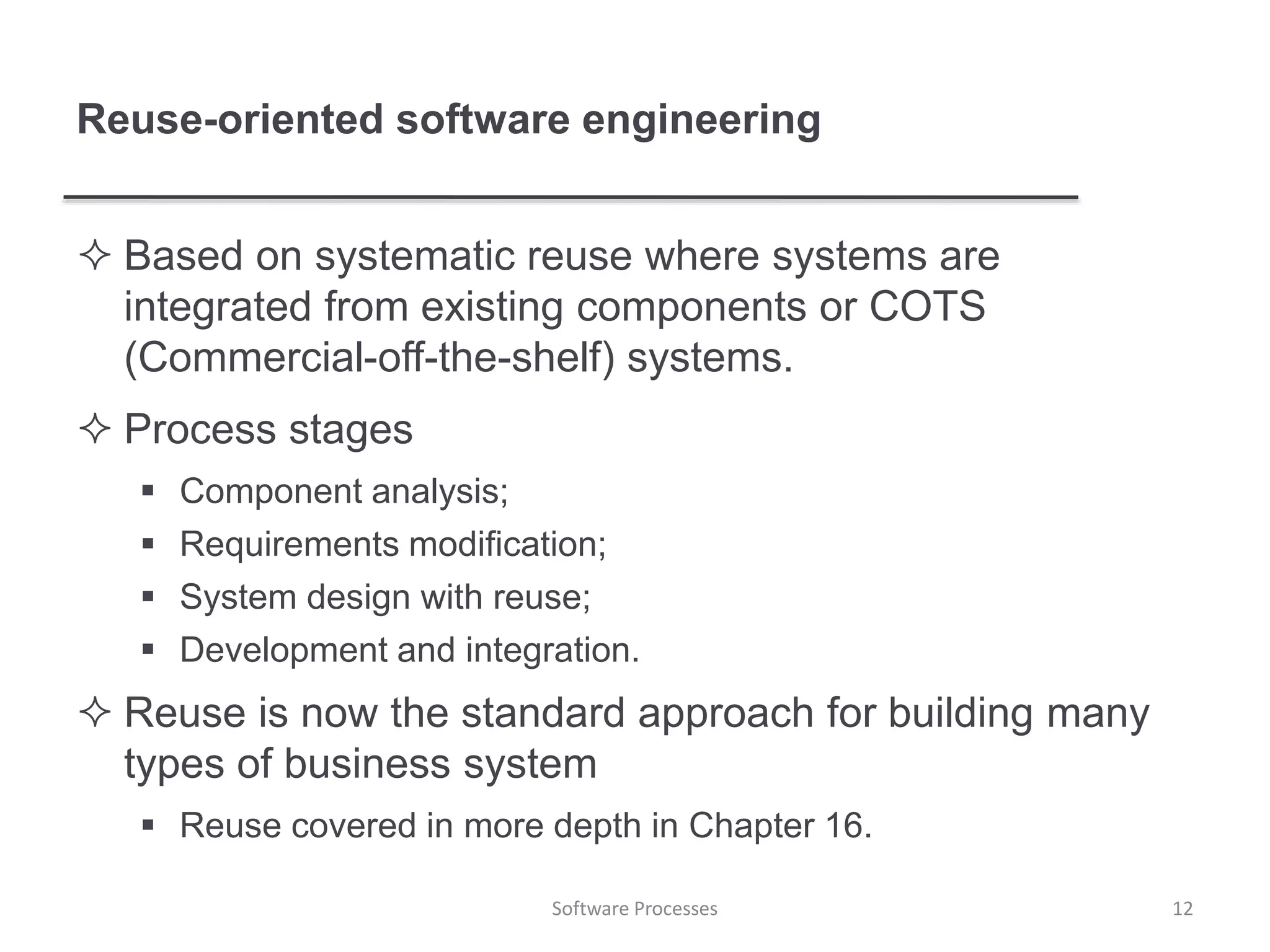Reuse-oriented software engineering
 Based on systematic reuse where systems are
integrated from existing components or COTS
(Commercial-off-the-shelf) systems.
 Process stages
 Component analysis;
 Requirements modification;
 System design with reuse;
 Development and integration.
 Reuse is now the standard approach for building many
types of business system
 Reuse covered in more depth in Chapter 16.
12Software Processes
 