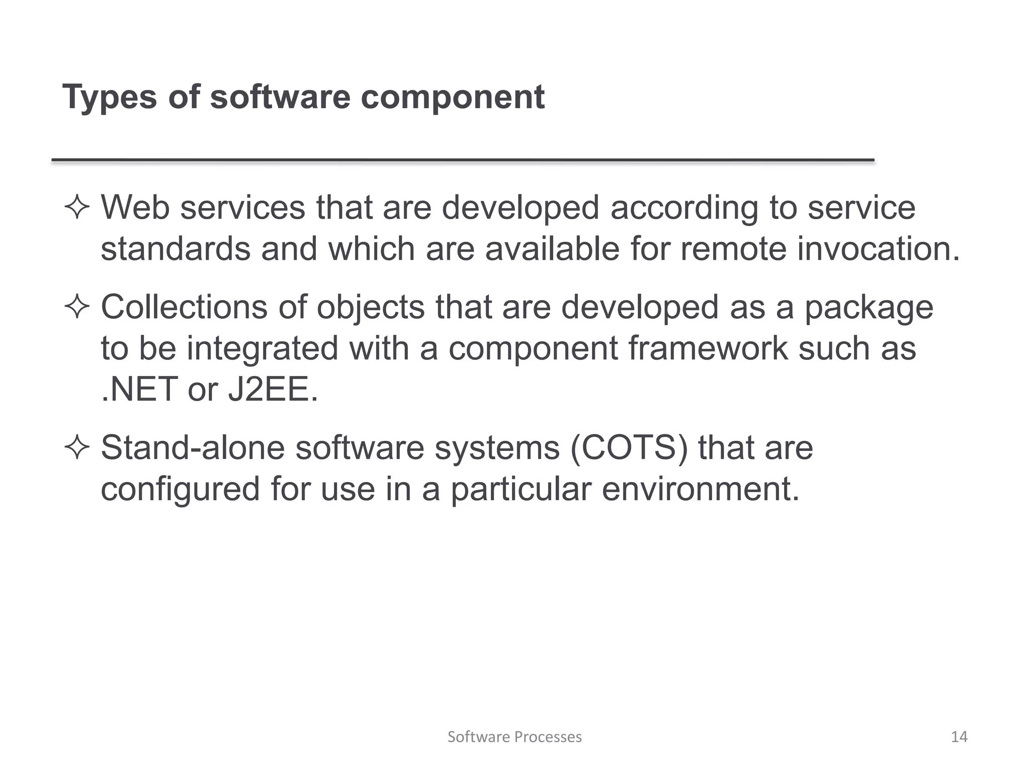 Types of software component
 Web services that are developed according to service
standards and which are available for remote invocation.
 Collections of objects that are developed as a package
to be integrated with a component framework such as
.NET or J2EE.
 Stand-alone software systems (COTS) that are
configured for use in a particular environment.
14Software Processes
 