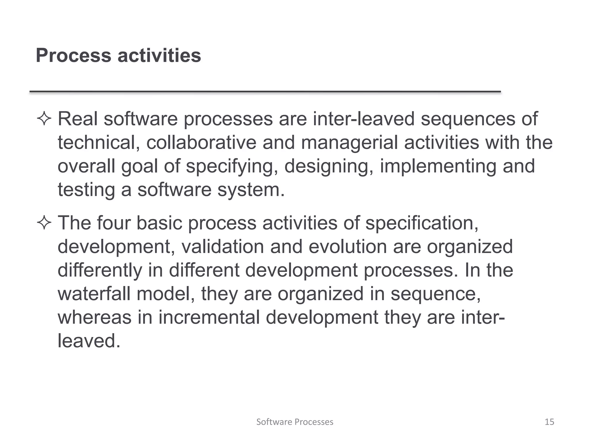Process activities
 Real software processes are inter-leaved sequences of
technical, collaborative and managerial activities with the
overall goal of specifying, designing, implementing and
testing a software system.
 The four basic process activities of specification,
development, validation and evolution are organized
differently in different development processes. In the
waterfall model, they are organized in sequence,
whereas in incremental development they are inter-
leaved.
15Software Processes
 