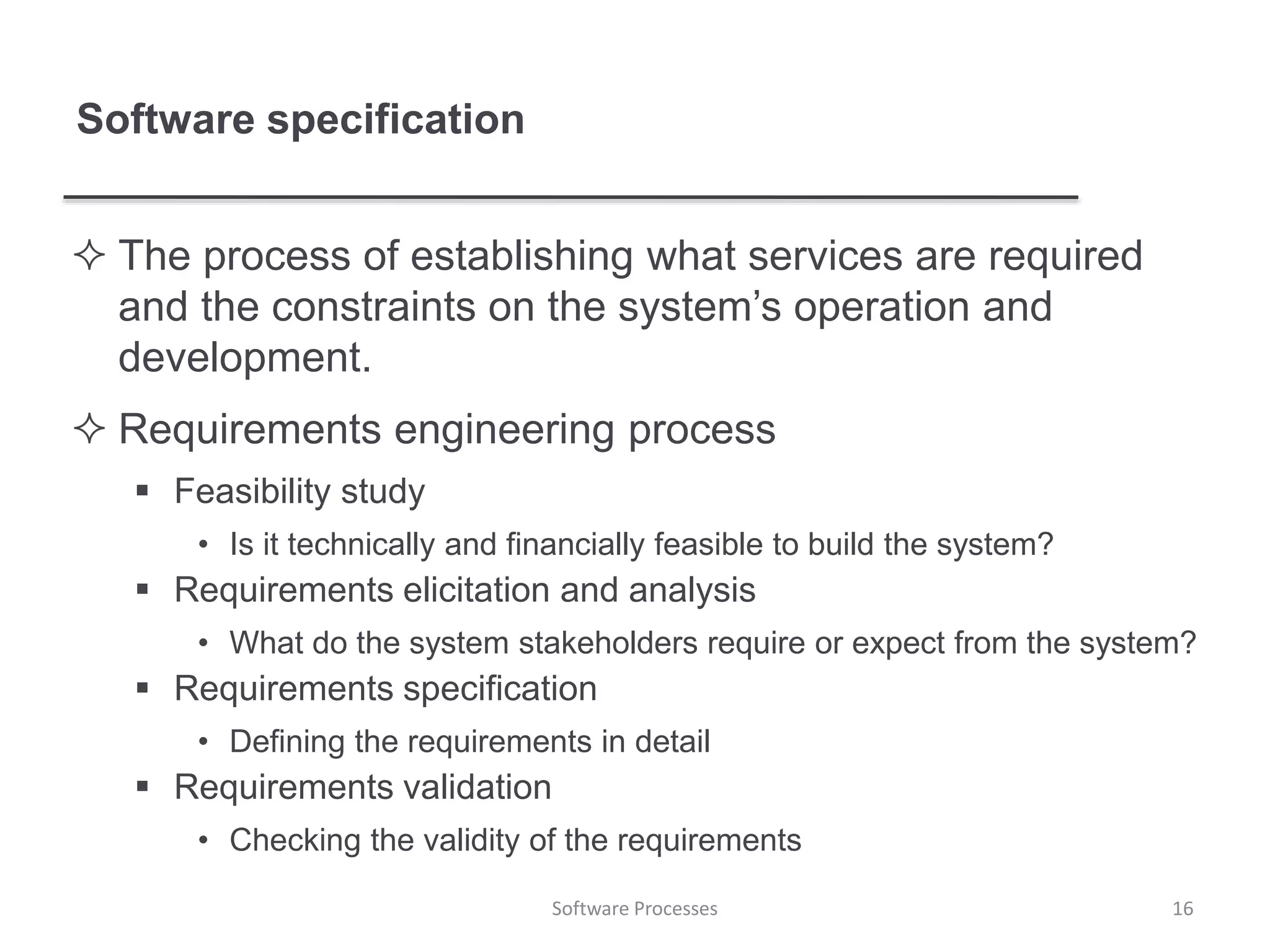 Software specification
 The process of establishing what services are required
and the constraints on the system’s operation and
development.
 Requirements engineering process
 Feasibility study
• Is it technically and financially feasible to build the system?
 Requirements elicitation and analysis
• What do the system stakeholders require or expect from the system?
 Requirements specification
• Defining the requirements in detail
 Requirements validation
• Checking the validity of the requirements
16Software Processes
 