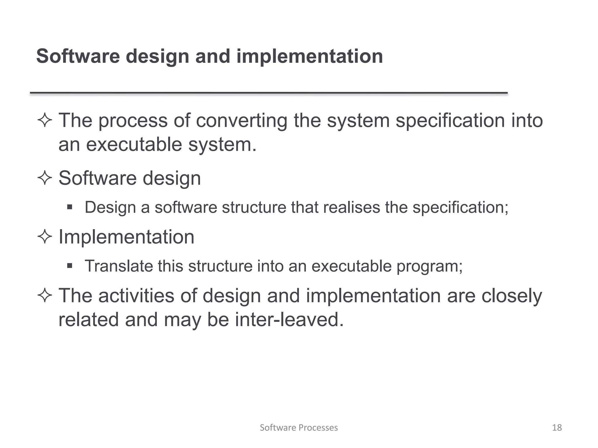 Software design and implementation
 The process of converting the system specification into
an executable system.
 Software design
 Design a software structure that realises the specification;
 Implementation
 Translate this structure into an executable program;
 The activities of design and implementation are closely
related and may be inter-leaved.
18Software Processes
 