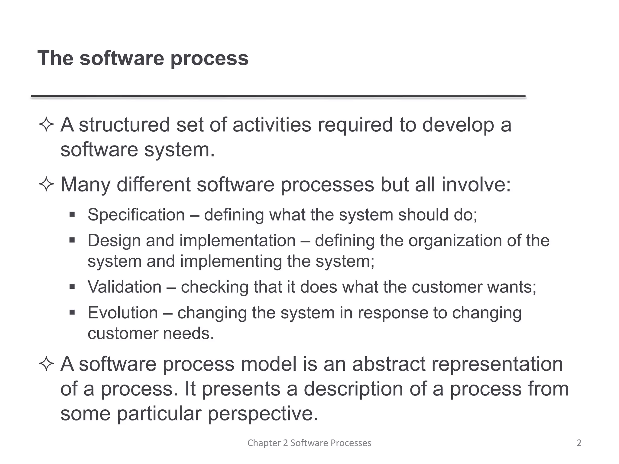 The software process
 A structured set of activities required to develop a
software system.
 Many different software processes but all involve:
 Specification – defining what the system should do;
 Design and implementation – defining the organization of the
system and implementing the system;
 Validation – checking that it does what the customer wants;
 Evolution – changing the system in response to changing
customer needs.
 A software process model is an abstract representation
of a process. It presents a description of a process from
some particular perspective.
2Chapter 2 Software Processes
 
